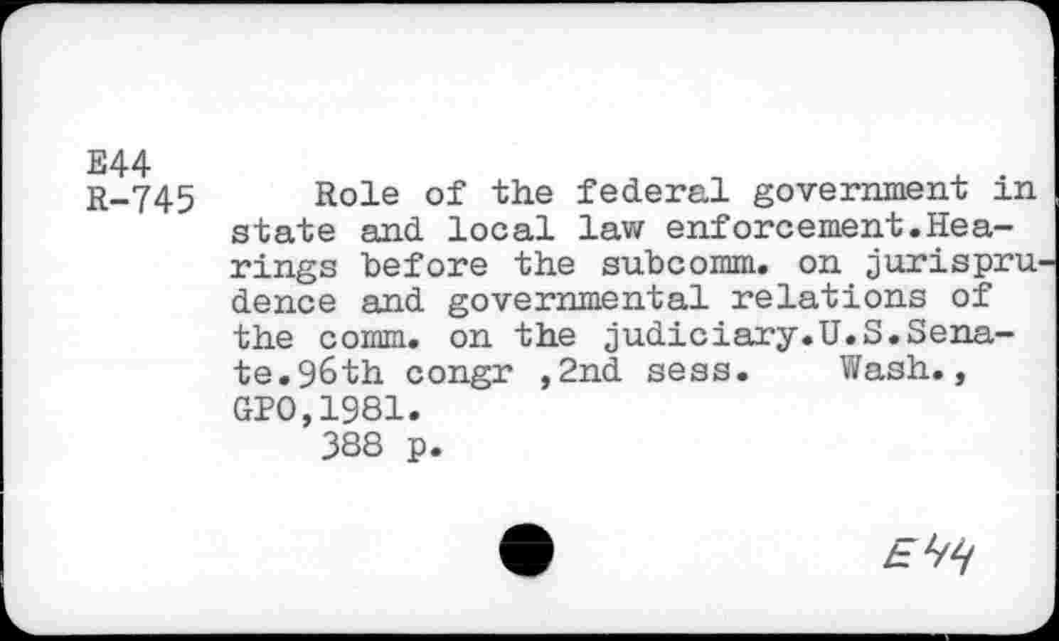 ﻿E44
R-745
Role of the federal government in state and local law enforcement.Hearings before the subcomm, on jurispru dence and governmental relations of the comm, on the judiciary.U.S.Senate. 9&th congr ,2nd sess. Wash., GPO,1981.
3S8 p.
